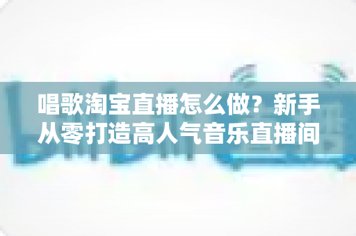 唱歌淘宝直播怎么做?新手从零打造高人气音乐直播间的全流程实战指南 唱歌淘宝直播怎么做?新手从零打造高人气音乐直播间的全流程实战指南