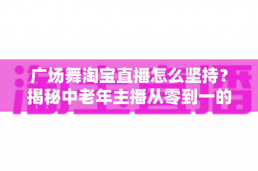 广场舞淘宝直播怎么坚持?揭秘中老年主播从零到一的深耕心法与实战攻略 广场舞淘宝直播怎么坚持?揭秘中老年主播从零到一的深耕心法与实战攻略