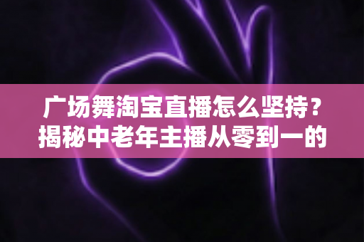 广场舞淘宝直播怎么坚持?揭秘中老年主播从零到一的深耕心法与实战攻略 广场舞淘宝直播怎么坚持?揭秘中老年主播从零到一的深耕心法与实战攻略