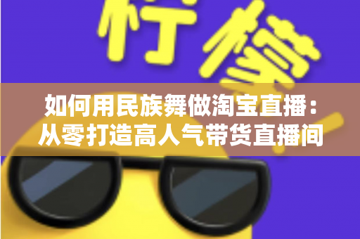 如何用民族舞做淘宝直播：从零打造高人气带货直播间的完整实战指南