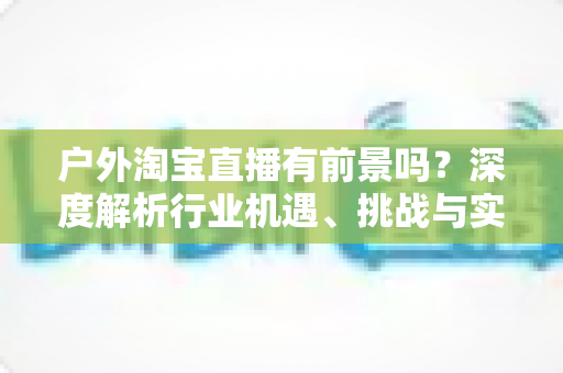 户外淘宝直播有前景吗？深度解析行业机遇、挑战与实操指南
