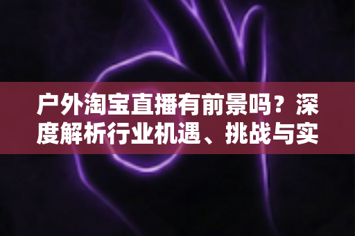 户外淘宝直播有前景吗？深度解析行业机遇、挑战与实操指南