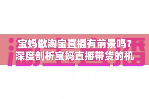 宝妈做淘宝直播有前景吗?深度剖析宝妈直播带货的机遇、挑战与实战攻略 宝妈做淘宝直播有前景吗?深度剖析宝妈直播带货的机遇、挑战与实战攻略