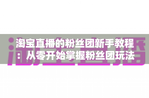 淘宝直播的粉丝团新手教程:从零开始掌握粉丝团玩法与运营技巧的全攻略 淘宝直播的粉丝团新手教程:从零开始掌握粉丝团玩法与运营技巧的全攻略
