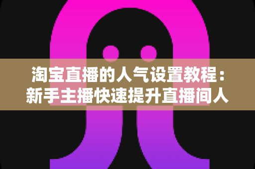 淘宝直播的人气设置教程：新手主播快速提升直播间人气的完整实战指南