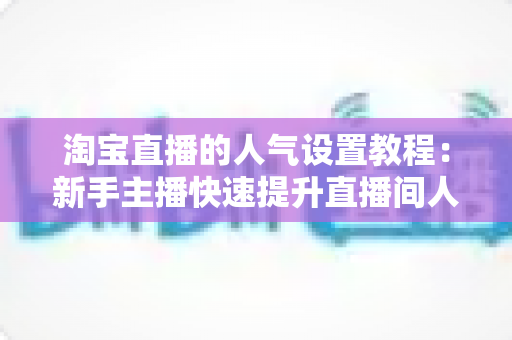 淘宝直播的人气设置教程：新手主播快速提升直播间人气的完整实战指南