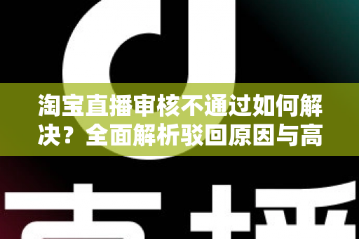 淘宝直播审核不通过如何解决？全面解析驳回原因与高效应对方案，助你快速开播