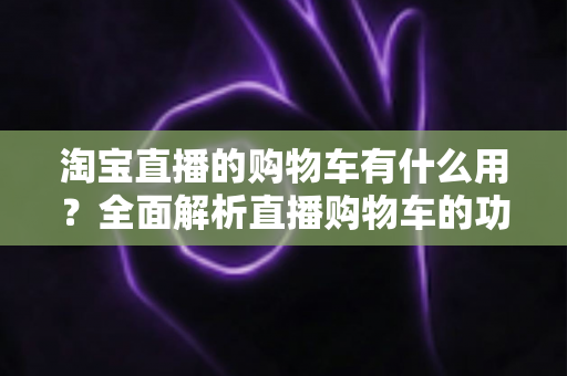 淘宝直播的购物车有什么用？全面解析直播购物车的功能与实用技巧