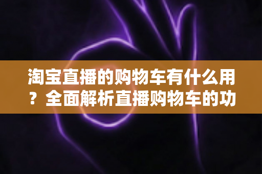 淘宝直播的购物车有什么用？全面解析直播购物车的功能与实用技巧