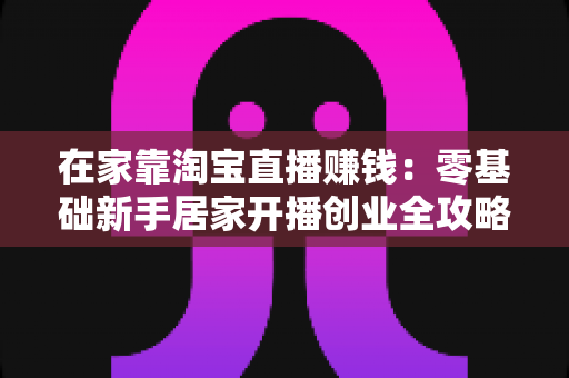 在家靠淘宝直播赚钱:零基础新手居家开播创业全攻略与变现实战指南 在家靠淘宝直播赚钱:零基础新手居家开播创业全攻略与变现实战指南