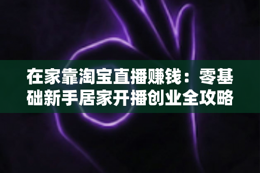 在家靠淘宝直播赚钱:零基础新手居家开播创业全攻略与变现实战指南 在家靠淘宝直播赚钱:零基础新手居家开播创业全攻略与变现实战指南