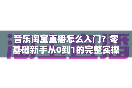 音乐淘宝直播怎么入门?零基础新手从0到1的完整实操指南与变现攻略 音乐淘宝直播怎么入门?零基础新手从0到1的完整实操指南与变现攻略