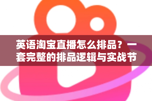 英语淘宝直播怎么排品？一套完整的排品逻辑与实战节奏全解析