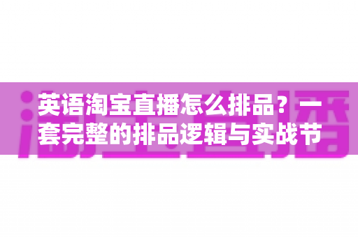 英语淘宝直播怎么排品？一套完整的排品逻辑与实战节奏全解析