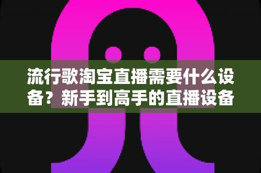 流行歌淘宝直播需要什么设备？新手到高手的直播设备全攻略