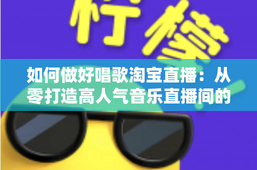 如何做好唱歌淘宝直播:从零打造高人气音乐直播间的实战指南 如何做好唱歌淘宝直播:从零打造高人气音乐直播间的实战指南