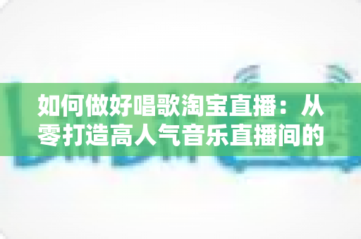 如何做好唱歌淘宝直播：从零打造高人气音乐直播间的实战指南