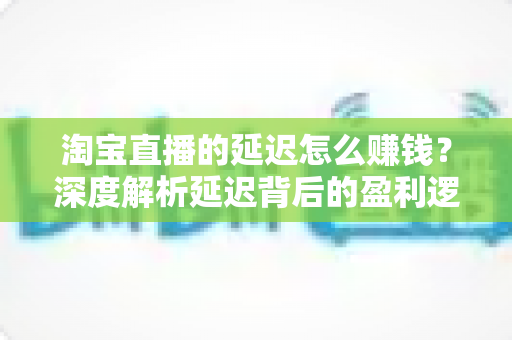 淘宝直播的延迟怎么赚钱?深度解析延迟背后的盈利逻辑与实战策略 淘宝直播的延迟怎么赚钱?深度解析延迟背后的盈利逻辑与实战策略