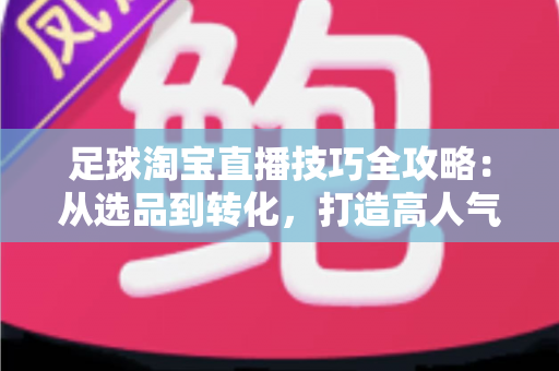 足球淘宝直播技巧全攻略：从选品到转化，打造高人气足球主题直播间