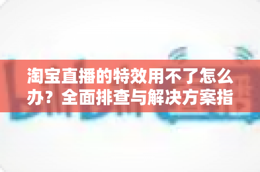 淘宝直播的特效用不了怎么办？全面排查与解决方案指南