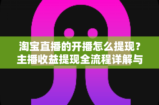 淘宝直播的开播怎么提现？主播收益提现全流程详解与实操指南