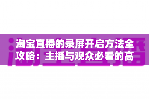 淘宝直播的录屏开启方法全攻略：主播与观众必看的高清录制教程与实用技巧