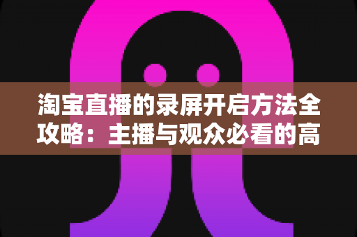 淘宝直播的录屏开启方法全攻略：主播与观众必看的高清录制教程与实用技巧