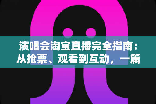 演唱会淘宝直播完全指南：从抢票、观看到互动，一篇搞定线上演唱会