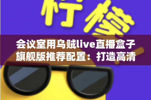 会议室用乌贼live直播盒子旗舰版推荐配置：打造高清稳定企业直播的完整方案指南
