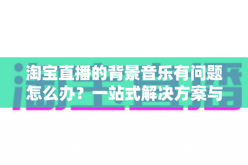 淘宝直播的背景音乐有问题怎么办？一站式解决方案与实用避坑指南