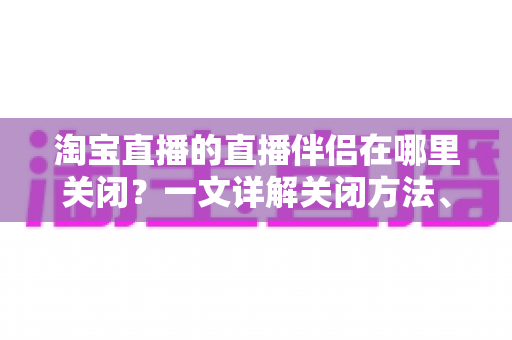 淘宝直播的直播伴侣在哪里关闭？一文详解关闭方法、操作步骤与常见问题