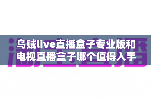 乌贼live直播盒子专业版和电视直播盒子哪个值得入手?一篇讲透选购逻辑的深度对比指南 乌贼live直播盒子专业版和电视直播盒子哪个值得入手?一篇讲透选购逻辑的深度对比指南