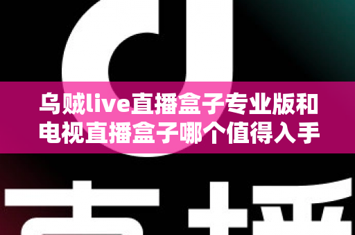 乌贼live直播盒子专业版和电视直播盒子哪个值得入手?一篇讲透选购逻辑的深度对比指南 乌贼live直播盒子专业版和电视直播盒子哪个值得入手?一篇讲透选购逻辑的深度对比指南