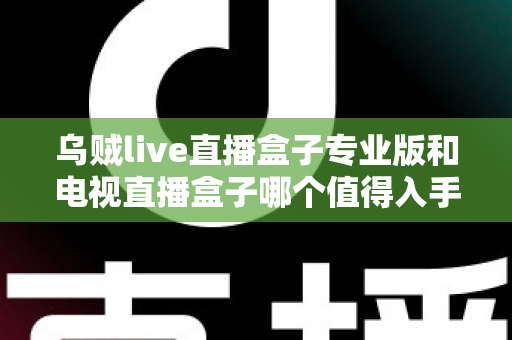 乌贼live直播盒子专业版和电视直播盒子哪个值得入手？一篇讲透选购逻辑的深度对比指南