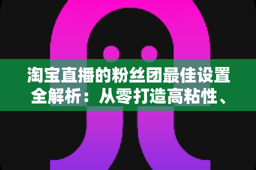 淘宝直播的粉丝团最佳设置全解析:从零打造高粘性、高转化直播间的实用指南 淘宝直播的粉丝团最佳设置全解析:从零打造高粘性、高转化直播间的实用指南