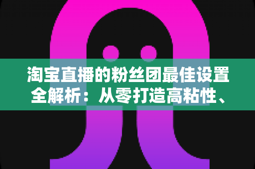 淘宝直播的粉丝团最佳设置全解析:从零打造高粘性、高转化直播间的实用指南 淘宝直播的粉丝团最佳设置全解析:从零打造高粘性、高转化直播间的实用指南