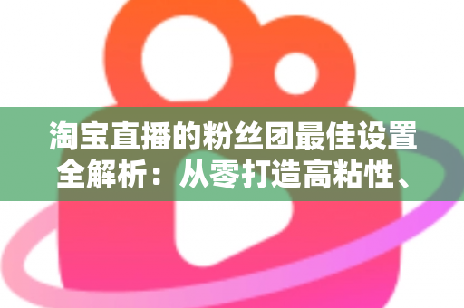 淘宝直播的粉丝团最佳设置全解析：从零打造高粘性、高转化直播间的实用指南