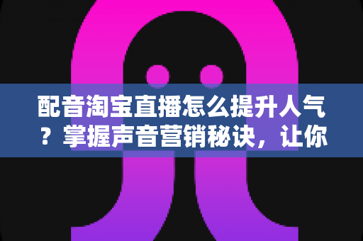 配音淘宝直播怎么提升人气？掌握声音营销秘诀，让你的直播间流量倍增