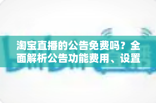 淘宝直播的公告免费吗?全面解析公告功能费用、设置步骤与运营价值 淘宝直播的公告免费吗?全面解析公告功能费用、设置步骤与运营价值