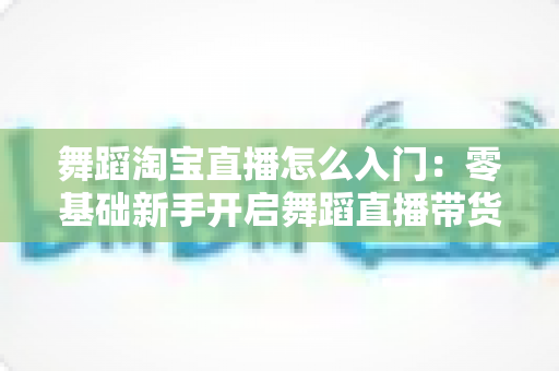 舞蹈淘宝直播怎么入门:零基础新手开启舞蹈直播带货的完整实操指南 舞蹈淘宝直播怎么入门:零基础新手开启舞蹈直播带货的完整实操指南