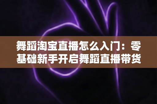 舞蹈淘宝直播怎么入门：零基础新手开启舞蹈直播带货的完整实操指南