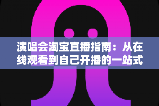 演唱会淘宝直播指南：从在线观看到自己开播的一站式实战攻略