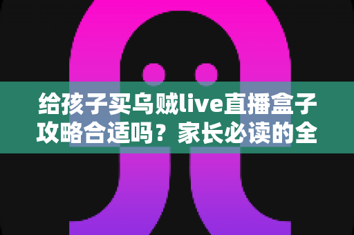 给孩子买乌贼live直播盒子攻略合适吗?家长必读的全面分析与理性决策指南 给孩子买乌贼live直播盒子攻略合适吗?家长必读的全面分析与理性决策指南