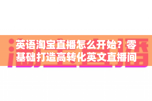 英语淘宝直播怎么开始？零基础打造高转化英文直播间的全流程实操指南