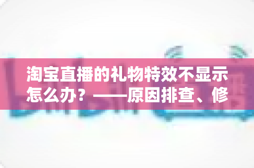 淘宝直播的礼物特效不显示怎么办?——原因排查、修复方案与预防技巧一站式指南 淘宝直播的礼物特效不显示怎么办?——原因排查、修复方案与预防技巧一站式指南