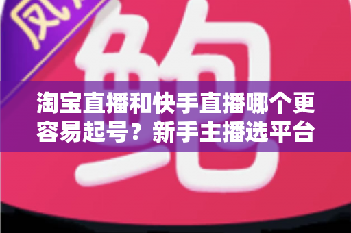 淘宝直播和快手直播哪个更容易起号?新手主播选平台与快速起号实战全攻略 淘宝直播和快手直播哪个更容易起号?新手主播选平台与快速起号实战全攻略