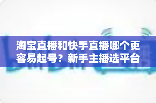 淘宝直播和快手直播哪个更容易起号?新手主播选平台与快速起号实战全攻略 淘宝直播和快手直播哪个更容易起号?新手主播选平台与快速起号实战全攻略