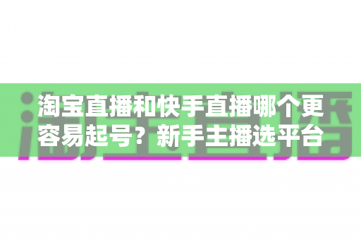 淘宝直播和快手直播哪个更容易起号？新手主播选平台与快速起号实战全攻略