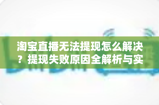 淘宝直播无法提现怎么解决？提现失败原因全解析与实用处理指南