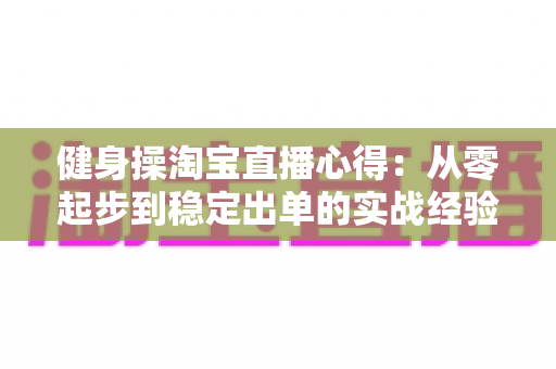 健身操淘宝直播心得:从零起步到稳定出单的实战经验与技巧全解析 健身操淘宝直播心得:从零起步到稳定出单的实战经验与技巧全解析